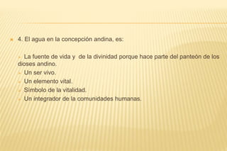  4. El agua en la concepción andina, es:
 La fuente de vida y de la divinidad porque hace parte del panteón de los
dioses andino.
 Un ser vivo.
 Un elemento vital.
 Símbolo de la vitalidad.
 Un integrador de la comunidades humanas.
 