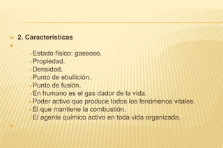 2. Características

Estado físico: gaseoso.
Propiedad.
Densidad.
Punto de ebullición.
Punto de fusión.
En humano es el gas dador de la vida.
Poder activo que produce todos los fenómenos vitales.
El que mantiene la combustión.
El agente químico activo en toda vida organizada.

 
