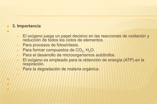  3. Importancia

 El oxígeno juega un papel decisivo en las reacciones de oxidación y
reducción de todos los ciclos de elementos.
 Para procesos de fotosíntesis.
 Para formar compuestos de CO2, H2O.
 Para el desarrollo de microorganismos autótrofos.
 El oxígeno es empleado para la obtención de energía (ATP) en la
respiración.
 Para la degradación de materia orgánica.




 