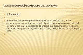 CICLOS BIOGEOQUÍMICOS: CICLO DEL CARBONO
 1. Concepto

 El ciclo del carbono es predominantemente un ciclo de CO2. Este
compuesto se encuentra, por un lado, ligado directamente con el ciclo del
oxígeno y por otro, al transporte de energía que discurre por el medio de
las moléculas químicas orgánicas (SUTTON, 1998; ODUM, 2007; Vásquez,
1997).

 