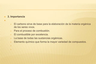  3. Importancia

 El carbono sirve de base para la elaboración de la materia orgánica
de los seres vivos.
 Para el proceso de combustión.
 El combustible por excelencia.
 La base de todas las sustancias orgánicas.
 Elemento químico que forma la mayor variedad de compuestos.


 