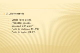  2. Características
 Estado físico: Sólido.
 Propiedad: es ácido.
 Densidad: 2,07 gr/cm3.
 Punto de ebullición: 444,4°C.
 Punto de fusión: 114,0°C.
 