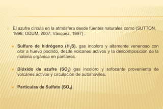  El azufre circula en la atmósfera desde fuentes naturales como (SUTTON,
1998; ODUM, 2007; Vásquez, 1997) :
 Sulfuro de hidrógeno (H2S), gas incoloro y altamente venenoso con
olor a huevo podrido, desde volcanes activos y la descomposición de la
materia orgánica en pantanos.
 Dióxido de azufre (SO2) gas incoloro y sofocante proveniente de
volcanes activos y circulación de automóviles.
 Partículas de Sulfato (SO4).
 