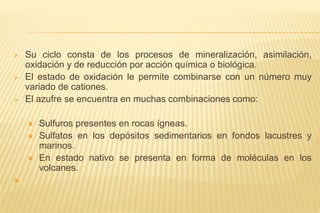  Su ciclo consta de los procesos de mineralización, asimilación,
oxidación y de reducción por acción química o biológica.
 El estado de oxidación le permite combinarse con un número muy
variado de cationes.
 El azufre se encuentra en muchas combinaciones como:
 Sulfuros presentes en rocas ígneas.
 Sulfatos en los depósitos sedimentarios en fondos lacustres y
marinos.
 En estado nativo se presenta en forma de moléculas en los
volcanes.

 