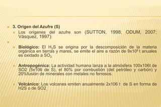  3. Origen del Azufre (S)
 Los orígenes del azufre son (SUTTON, 1998; ODUM, 2007;
Vásquez, 1997):

 Biológico: El H2S se origina por la descomposición de la materia
orgánica en tierras y mares, se emite el aire a razón de 9x106 t anuales
es oxidado a SO2.
 Antropogénica: La actividad humana lanza a la atmósfera 100x106t de
SO2 (5x106 de S), el 80% por combustión (del petróleo y carbón) y
20%fusión de minerales con metales no ferrosos.
 Volcánico: Los volcanes emiten anualmente 2x106 t de S en forma de
H2S o de SO2,
 