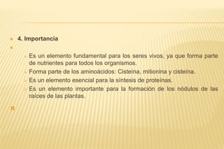  4. Importancia

 Es un elemento fundamental para los seres vivos, ya que forma parte
de nutrientes para todos los organismos.
 Forma parte de los aminoácidos: Cisteína, mitionina y cisteína.
 Es un elemento esencial para la síntesis de proteínas.
 Es un elemento importante para la formación de los nódulos de las
raíces de las plantas.

 