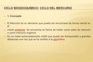 CICLO BIOGEOQUÍMICO: CICLO DEL MERCURIO
 1. Concepto
 El Mercurio es un elemento que puede ser encontrado de forma natural en
el
 medio ambiente. Se encuentra en forma de metal, como sales de mercurio
o como mercurio orgánico.
 Es un metal extremadamente volátil que puede ser transportado a grandes
distancias una vez que se ha emitido a la atmósfera.
 