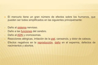  El mercurio tiene un gran número de efectos sobre los humanos, que
pueden ser todos simplificados en las siguientes principalmente:
 Daño al sistema nervioso.
 Daño a las funciones del cerebro.
 Daño al ADN y cromosomas.
 Reacciones alérgicas, irritación de la piel, cansancio, y dolor de cabeza.
 Efectos negativos en la reproducción, daño en el esperma, defectos de
nacimientos y abortos.
 
