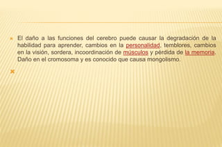  El daño a las funciones del cerebro puede causar la degradación de la
habilidad para aprender, cambios en la personalidad, temblores, cambios
en la visión, sordera, incoordinación de músculos y pérdida de la memoria.
Daño en el cromosoma y es conocido que causa mongolismo.

 
