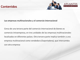 Las empresas multinacionales y el comercio internacional
Cerca de una tercera parte del comercio internacional de bienes es
comercio intraempresa, en tres unidades de las empresas multinacionales
localizadas en diferentes países. Otra tercera parte implica también a una
empresa multinacional como vendedora (Exportadora), que intercambia
con otra empresa
Contenidos
 