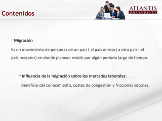 • Migración
Es un movimiento de personas de un país ( el país emisor) a otro país ( el
país receptor) en donde planean residir por algún período largo de tiempo.
• Influencia de la migración sobre los mercados laborales:
Beneficio del conocimiento, costes de congestión y fricciones sociales.
Contenidos
 