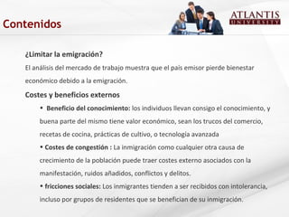 ¿Limitar la emigración?
El análisis del mercado de trabajo muestra que el país emisor pierde bienestar
económico debido a la emigración.
Costes y beneficios externos
• Beneficio del conocimiento: los individuos llevan consigo el conocimiento, y
buena parte del mismo tiene valor económico, sean los trucos del comercio,
recetas de cocina, prácticas de cultivo, o tecnología avanzada
• Costes de congestión : La inmigración como cualquier otra causa de
crecimiento de la población puede traer costes externo asociados con la
manifestación, ruidos añadidos, conflictos y delitos.
• fricciones sociales: Los inmigrantes tienden a ser recibidos con intolerancia,
incluso por grupos de residentes que se benefician de su inmigración.
Contenidos
 