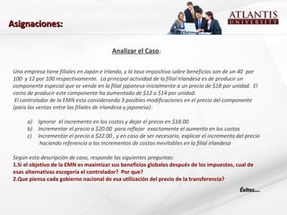 Analizar el Caso:
Una empresa tiene filiales en Japón e Irlanda, y la tasa impositiva sobre beneficios son de un 40 por
100 y 12 por 100 respectivamente. La principal actividad de la filial Irlandesa es de producir un
componente especial que se vende en la filial japonesa inicialmente a un precio de $18 por unidad. El
costo de producir este componente ha aumentado de $12 a $14 por unidad.
El controlador de la EMN esta considerando 3 posibles modificaciones en el precio del componente
(para las ventas entre las filiales de irlandesa y japonesa):
a) Ignorar el incremento en los costos y dejar el precio en $18.00
b) Incrementar el precio a $20.00 para reflejar exactamente el aumento en los costos
c) Incrementar el precio a $22.00 , y en caso de ser necesario, explicar el incremento del precio
haciendo referencia a los incrementos de costos inevitables en la filial irlandesa
Según esta descripción de caso, responde las siguientes preguntas:
1.Si el objetivo de la EMN es maximizar sus beneficios globales después de los impuestos, cual de
esas alternativas escogería el controlador? Por que?
2.Que piensa cada gobierno nacional de esa utilización del precio de la transferencia?
Éxitos….Éxitos….
Asignaciones:Asignaciones:
 