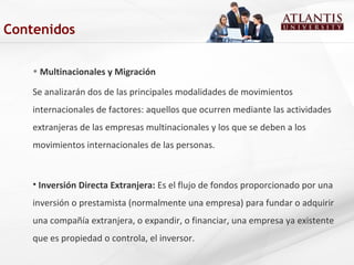 • Multinacionales y Migración
Se analizarán dos de las principales modalidades de movimientos
internacionales de factores: aquellos que ocurren mediante las actividades
extranjeras de las empresas multinacionales y los que se deben a los
movimientos internacionales de las personas.
• Inversión Directa Extranjera: Es el flujo de fondos proporcionado por una
inversión o prestamista (normalmente una empresa) para fundar o adquirir
una compañía extranjera, o expandir, o financiar, una empresa ya existente
que es propiedad o controla, el inversor.
Contenidos
 