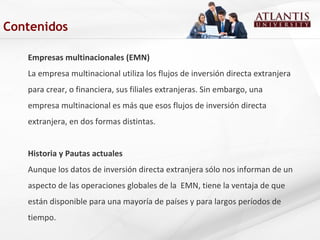 Empresas multinacionales (EMN)
La empresa multinacional utiliza los flujos de inversión directa extranjera
para crear, o financiera, sus filiales extranjeras. Sin embargo, una
empresa multinacional es más que esos flujos de inversión directa
extranjera, en dos formas distintas.
Historia y Pautas actuales
Aunque los datos de inversión directa extranjera sólo nos informan de un
aspecto de las operaciones globales de la EMN, tiene la ventaja de que
están disponible para una mayoría de países y para largos períodos de
tiempo.
Contenidos
 