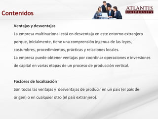 Ventajas y desventajas
La empresa multinacional está en desventaja en este entorno extranjero
porque, inicialmente, tiene una comprensión ingenua de las leyes,
costumbres, procedimientos, prácticas y relaciones locales.
La empresa puede obtener ventajas por coordinar operaciones e inversiones
de capital en varias etapas de un proceso de producción vertical.
Factores de localización
Son todas las ventajas y desventajas de producir en un país (el país de
origen) o en cualquier otro (el país extranjero).
Contenidos
 