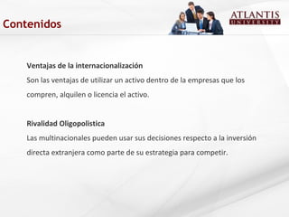 Ventajas de la internacionalización
Son las ventajas de utilizar un activo dentro de la empresas que los
compren, alquilen o licencia el activo.
Rivalidad Oligopolistica
Las multinacionales pueden usar sus decisiones respecto a la inversión
directa extranjera como parte de su estrategia para competir.
Contenidos
 