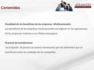 Fiscalidad de los beneficios de las empresas Multinacionales
Los beneficios de las empresas multinacionales se originan en las operaciones
de las empresas matrices y sus filiales extranjeras.
El precio de transferencia
Es la fijación de precios (o valores monetarios) por los elementos que se
transfieren entre las unidades de las compañías
Contenidos
 
