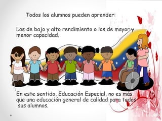 Los de bajo y alto rendimiento o los de mayor y
menor capacidad.
Todos los alumnos pueden aprender:
En este sentido, Educación Especial, no es más
que una educación general de calidad para todos
sus alumnos.
 