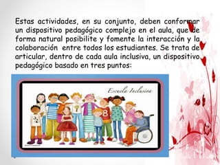 Estas actividades, en su conjunto, deben conformar
un dispositivo pedagógico complejo en el aula, que de
forma natural posibilite y fomente la interacción y la
colaboración entre todos los estudiantes. Se trata de
articular, dentro de cada aula inclusiva, un dispositivo
pedagógico basado en tres puntos:
 