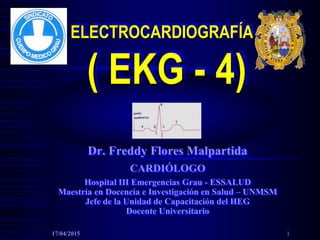ELECTROCARDIOGRAFÍA
( EKG - 4)
Dr. Freddy Flores Malpartida
CARDIÓLOGO
Hospital III Emergencias Grau - ESSALUD
Maestría en Docencia e Investigación en Salud – UNMSM
Jefe de la Unidad de Capacitación del HEG
Docente Universitario
17/04/2015 1
 