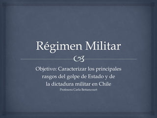 Objetivo: Caracterizar los principales
rasgos del golpe de Estado y de
la dictadura militar en Chile
Profesora Carla Bettancourt
 