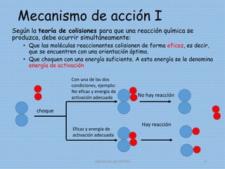 Mecanismo de acción I
Según la teoría de colisiones para que una reacción química se
produzca, debe ocurrir simultáneamente:
• Que las moléculas reaccionantes colisionen de forma eficaz, es decir,
que se encuentren con una orientación óptima.
• Que choquen con una energía suficiente. A esta energía se le denomina
energía de activación
choque
Con una de las dos
condiciones, ejemplo:
No eficaz y energía de
activación adecuada
Eficaz y energía de
activación adecuada
No hay reacción
Hay reacción
digitalizado por Melilds 11
 