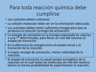 Para toda reacción química debe
cumplirse
• Los sustratos deben colisionar
• La colisión molecular debe ser en la orientación adecuada.
• Los sustratos deben tener suficiente energía para que se
produzca la reacción (energía de activación)
• La energía de activación es la energía expresada en calorías
a una T° determinada, para llevar un mol del reactivo al
estado de transición.
• Es la diferencia de energía entre el estado inicial y la
transición de la reacción.
• A mayor energía de activación, menor velocidad de la
reacción.
• El estado de transición es aquel estado energético de la
reacción en el cual todas las moléculas de mol del reactivo
tienen la misma probabilidad de experimentar la reacción.
digitalizado por Melilds 12
 