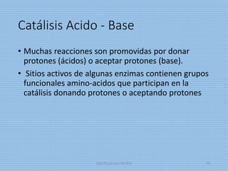 Catálisis Acido - Base
• Muchas reacciones son promovidas por donar
protones (ácidos) o aceptar protones (base).
• Sitios activos de algunas enzimas contienen grupos
funcionales amino-acidos que participan en la
catálisis donando protones o aceptando protones
digitalizado por Melilds 49
 