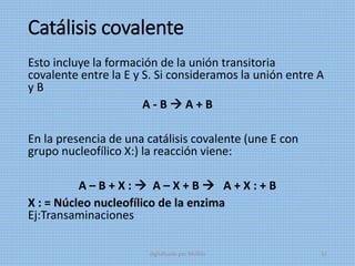 Catálisis covalente
Esto incluye la formación de la unión transitoria
covalente entre la E y S. Si consideramos la unión entre A
y B
A - B  A + B
En la presencia de una catálisis covalente (une E con
grupo nucleofílico X:) la reacción viene:
A – B + X :  A – X + B  A + X : + B
X : = Núcleo nucleofílico de la enzima
Ej:Transaminaciones
digitalizado por Melilds 52
 