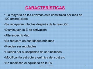 CARACTERÍSTICAS
• La mayoría de las enzimas esta constituida por más de
100 aminoácidos.
•Se recuperan intactas después de la reacción.
•Disminuyen la E de activación
•Alta especificidad
•Se requiere en cantidades mínimas
•Pueden ser regulables
•Pueden ser susceptibles de ser inhibidas
•Modifican la estructura química del sustrato
•No modifican el equilibrio de la Rx
digitalizado por Melilds 8
 