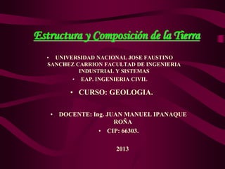 Estructura y Composición de la Tierra
• CURSO: GEOLOGIA.
• DOCENTE: Ing. JUAN MANUEL IPANAQUE
ROÑA
• CIP: 66303.
2013
• UNIVERSIDAD NACIONAL JOSE FAUSTINO
SANCHEZ CARRION FACULTAD DE INGENIERIA
INDUSTRIAL Y SISTEMAS
• EAP. INGENIERIA CIVIL
 