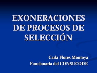 EXONERACIONES
DE PROCESOS DE
  SELECCIÓN

            Carla Flores Montoya
   Funcionaria del CONSUCODE
 