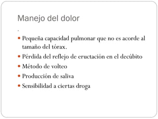 Manejo del dolor
.
 Pequeña capacidad pulmonar que no es acorde al
tamaño del tórax.
 Pérdida del reflejo de eructación en el decúbito
 Método de volteo
 Producción de saliva
 Sensibilidad a ciertas droga
 