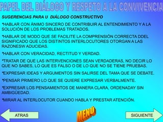SIGUIENTE 
ATRAS 
SUGERENCIAS PARA U DIÁLOGO CONSTRUCTIVO 
*HABLAR CON ÁNIMO SINCERO DE CONTRIBUIR AL ENTENDIMIENTO Y A LA SOLUCIÓN DE LOS PROBLEMAS TRATADOS. 
*HABLAR DE MODO QUE SE FACILITE LA COMPRENSIÓN CORRECTA DDEL SIGNIFICADO QUE LOS DISTINTOS INTERLOCUTORES OTORGAN A LAS RAZONESW ADUCIDAS. 
*HABLAR CON VERACIDAD, RECTITUD Y VERDAD. 
*TRATAR DE QUE LAS INTERVENCIONES SEAN VERDADERAS, NO DECIR LO QUE NO SABES, LO QUE ES FALSO O DE LO QUE NO SE TIENE PRUEBAS. 
*EXPRESAR IDEAS Y ARGUMENTOS SIN SALIRSE DEL TAMA QUE SE DEBATE. 
*PENSAR PRIMERO LO QUE SE QUIERE EXPRESAR VERBALMENTE. 
*EXPRESAR LOS PENSAMIENTOS DE MANERA CLARA, ORDENADAY SIN AMBIGÜEDAD. 
*MIRAR AL INTERLOCUTOR CUANDO HABLA Y PRESTAR ATENCIÓN.  