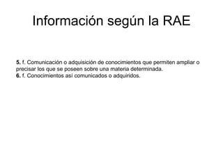 Información según la RAE 5.  f. Comunicación o adquisición de conocimientos que permiten ampliar o precisar los que se poseen sobre una materia determinada. 6.  f. Conocimientos así comunicados o adquiridos. 