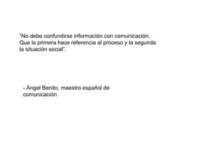 “ No debe confundirse información con comunicación. Que la primera hace referencia al proceso y la segunda la situación social”. - Ángel Benito, maestro español de comunicación 