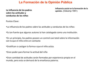 La Formación de la Opinión Pública Puntos Clave: La influencia de los padres sobre las actitudes y conductas de los niños: Es tan fuerte que algunos autores la han catalogado como una institución.  En un principio, los padres poseen un control casi total sobre la información con la que el niño entra en contacto Gratifican o castigan la forma e que el niño actúa.  Gran poder para formar la actitud del niño Gran cantidad de actitudes serán formadas por experiencia propia en el mundo, pero esta se derivará de la enseñanza paterna. La influencia de los padres sobre las actitudes y conductas de los niños Influencia social en la formación de la opinión.  (Oskamp:1991) 
