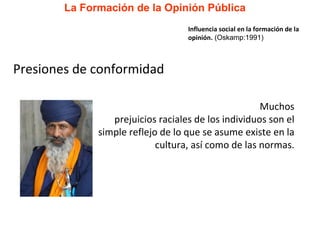 La Formación de la Opinión Pública Presiones de conformidad Muchos prejuicios raciales de los individuos son el simple reflejo de lo que se asume existe en la cultura, así como de las normas. Influencia social en la formación de la opinión.  (Oskamp:1991) 