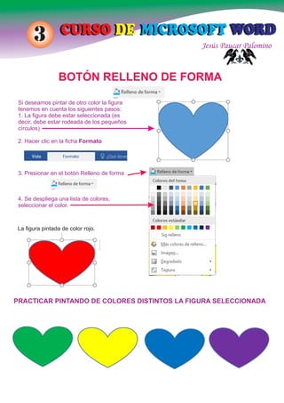 Jesús Paucar Palomino
CURSO DE MICROSOFT WORDCURSO DE MICROSOFT WORD3
BOTÓN RELLENO DE FORMA
Si deseamos pintar de otro color la ﬁgura
tenemos en cuenta los siguientes pasos:
1. La ﬁgura debe estar seleccionada (es
decir, debe estar rodeada de los pequeños
círculos)
2. Hacer clic en la ﬁcha Formato
3. Presionar en el botón Relleno de forma
4. Se despliega una lista de colores,
seleccionar el color.
La ﬁgura pintada de color rojo.
PRACTICAR PINTANDO DE COLORES DISTINTOS LA FIGURA SELECCIONADA
 