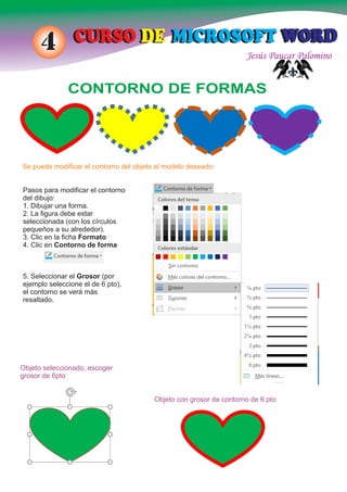 Jesús Paucar Palomino
CURSO DE MICROSOFT WORDCURSO DE MICROSOFT WORD4
CONTORNO DE FORMAS
Se puede modiﬁcar el contorno del objeto al modelo deseado:
Pasos para modiﬁcar el contorno
del dibujo:
1. Dibujar una forma.
2. La ﬁgura debe estar
seleccionada (con los círculos
pequeños a su alrededor).
3. Clic en la ﬁcha Formato
4. Clic en Contorno de forma
5. Seleccionar el Grosor (por
ejemplo seleccione el de 6 pto),
el contorno se verá más
resaltado.
Objeto con grosor de contorno de 6 pto
Objeto seleccionado, escoger
grosor de 6pto
 