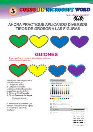 Jesús Paucar Palomino
CURSO DE MICROSOFT WORDCURSO DE MICROSOFT WORD5
AHORA PRACTIQUE APLICANDO DIVERSOS
TIPOS DE GROSOR A LAS FIGURAS
AHORA PRACTIQUE APLICANDO DIVERSOS
TIPOS DE GROSOR A LAS FIGURAS
GUIONES
Para modiﬁcar el contorno a los objetos podemos
utilizar la opción guiones
Pasos para insertar guiones al
contorno del dibujo:
1. Dibujar una forma.
2. La ﬁgura debe estar
seleccionada (con los círculos
pequeños a su alrededor).
3. Clic en la ﬁcha Formato
4. Clic en Contorno de forma
5. Seleccionar el Guiones (por
ejemplo seleccione el de 6 pto),
el contorno se verá más
resaltado.
 