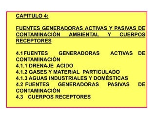 CAPITULO 4:
FUENTES GENERADORAS ACTIVAS Y PASIVAS DE
CONTAMINACIÓN AMBIENTAL Y CUERPOS
RECEPTORES
4.1FUENTES GENERADORAS ACTIVAS DE
CONTAMINACIÓN
4.1.1 DRENAJE ACIDO
4.1.2 GASES Y MATERIAL PARTICULADO
4.1.3 AGUAS INDUSTRIALES Y DOMÉSTICAS
4.2 FUENTES GENERADORAS PASIVAS DE
CONTAMINACIÓN
4.3 CUERPOS RECEPTORES
 