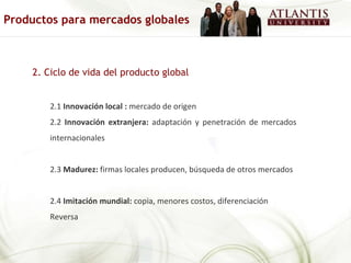 2. Ciclo de vida del producto global 2.1  Innovación local :  mercado de origen 2.2  Innovación extranjera:  adaptación y penetración de mercados internacionales 2.3  Madurez:  firmas locales producen, búsqueda de otros mercados 2.4  Imitación mundial:  copia, menores costos, diferenciación Reversa Productos para mercados globales 