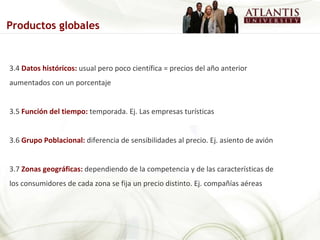 3.4  Datos históricos:  usual pero poco científica = precios del año anterior aumentados con un porcentaje 3.5  Función del tiempo:  temporada. Ej. Las empresas turísticas 3.6  Grupo Poblacional:  diferencia de sensibilidades al precio. Ej. asiento de avión 3.7  Zonas geográficas:  dependiendo de la competencia y de las características de los consumidores de cada zona se fija un precio distinto. Ej. compañías aéreas Productos globales 