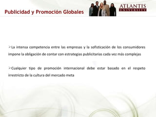 La intensa competencia entre las empresas y la sofisticación de los consumidores impone la obligación de contar con estrategias publicitarias cada vez más complejas Cualquier tipo de promoción internacional debe estar basado en el respeto irrestricto de la cultura del mercado meta Publicidad y Promoción Globales 