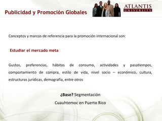 Conceptos y marcos de referencia para la promoción internacional son: Estudiar el mercado meta Gustos, preferencias, hábitos de consumo, actividades y pasatiempos, comportamiento de compra, estilo de vida, nivel socio – económico, cultura, estructuras jurídicas, demografía, entre otros ¿Base?  Segmentación Cuauhtemoc en Puerto Rico Publicidad y Promoción Globales 
