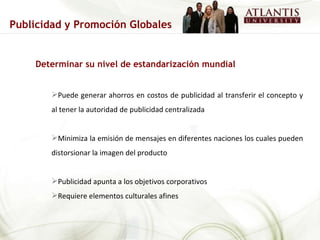 Determinar su nivel de estandarización mundial Puede generar ahorros en costos de publicidad al transferir el concepto y al tener la autoridad de publicidad centralizada Minimiza la emisión de mensajes en diferentes naciones los cuales pueden distorsionar la imagen del producto Publicidad apunta a los objetivos corporativos Requiere elementos culturales afines Publicidad y Promoción Globales 