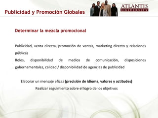 Determinar la mezcla promocional Publicidad, venta directa, promoción de ventas, marketing directo y relaciones públicas Roles, disponibilidad de medios de comunicación, disposiciones gubernamentales, calidad / disponibilidad de agencias de publicidad Elaborar un mensaje eficaz  (precisión de idioma, valores y actitudes) Realizar seguimiento sobre el logro de los objetivos Publicidad y Promoción Globales 