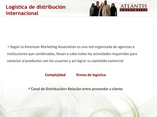Según la American Marketing Association es una red organizada de agencias e instituciones que combinadas, llevan a cabo todas las actividades requeridas para conectar al productos con los usuarios y así lograr su cometido comercial  Complejidad  firmas de logística Canal de Distribución= Relación entre proveedor y cliente Logística de distribución internacional 